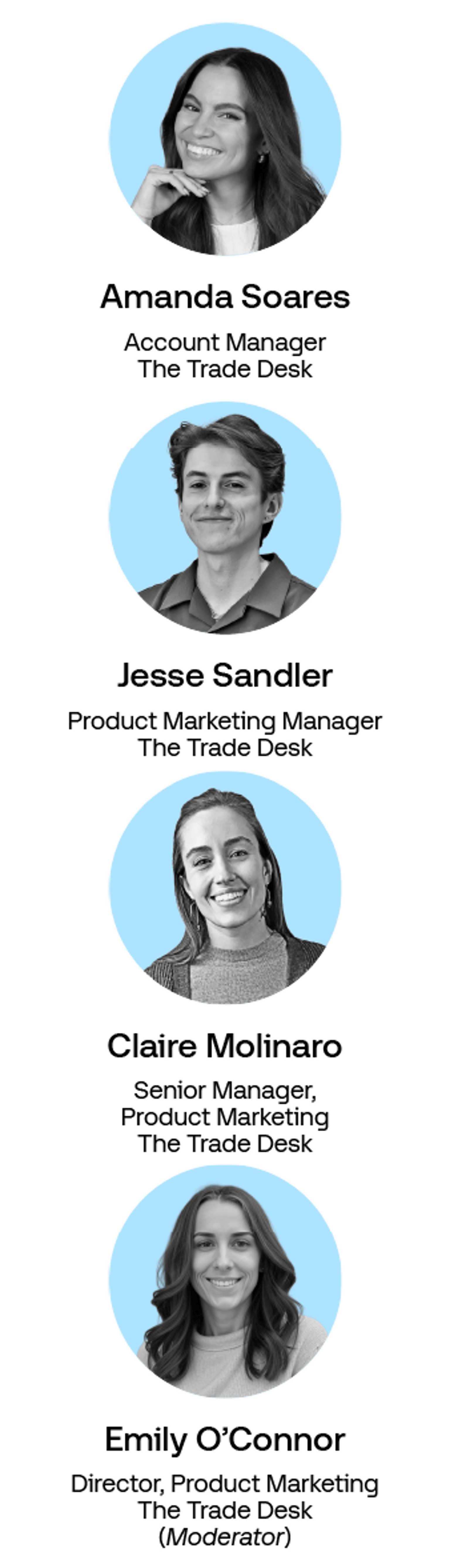 Headshots of:

Emily O'Connor, Director Product Marketing, The Trade Desk
Jesse Sandler, Product Marketing Manager, The Trade Desk
Amanda Soares, Account Manager, The Trade Desk
Claire Molinaro, Sr Manager Product Marketing, The Trade Desk