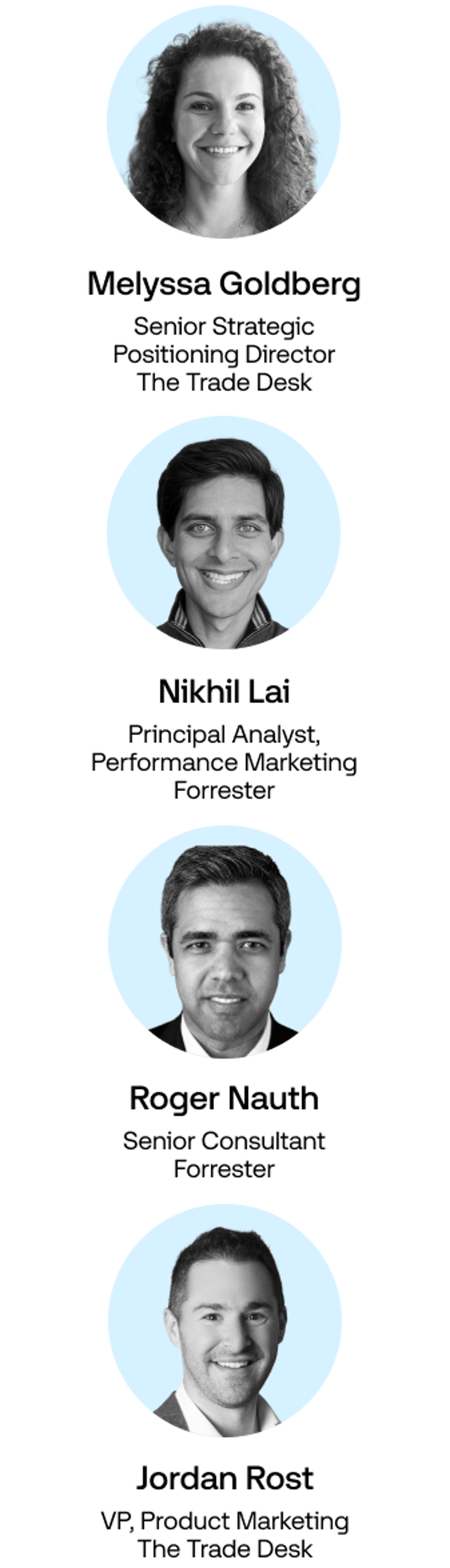 Headshots of:

Melyssa Goldberg Senior Strategic Positioning Director, TTD

Nikhil Lai Principal Analyst, Performance Marketing, Forrester

Roger Nauth Senior Consultant, Forrester

Jordan Rost VP, Product Marketing, TTD