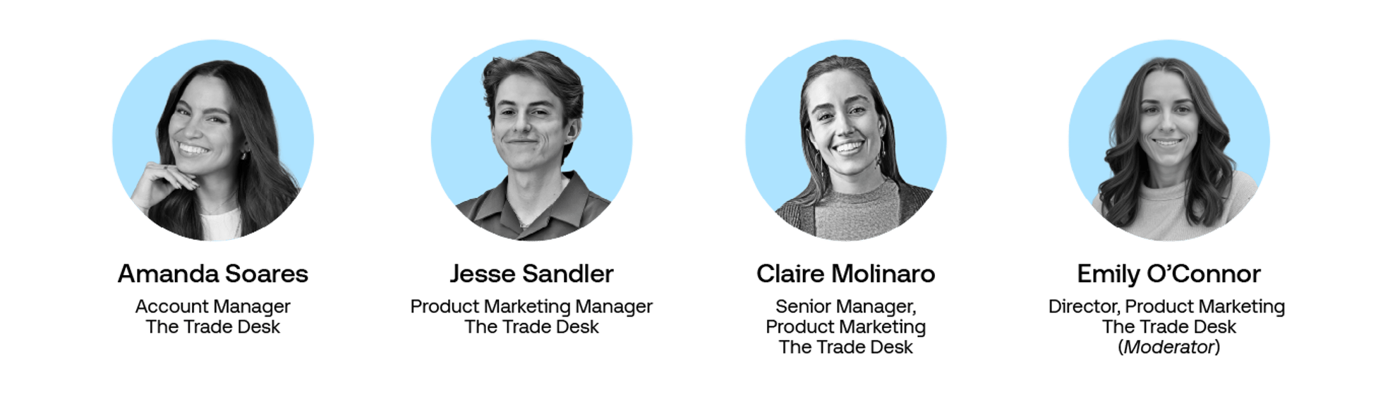 Headshots of:

Emily O'Connor, Director Product Marketing, The Trade Desk
Jesse Sandler, Product Marketing Manager, The Trade Desk
Amanda Soares, Account Manager, The Trade Desk
Claire Molinaro, Sr Manager Product Marketing, The Trade Desk