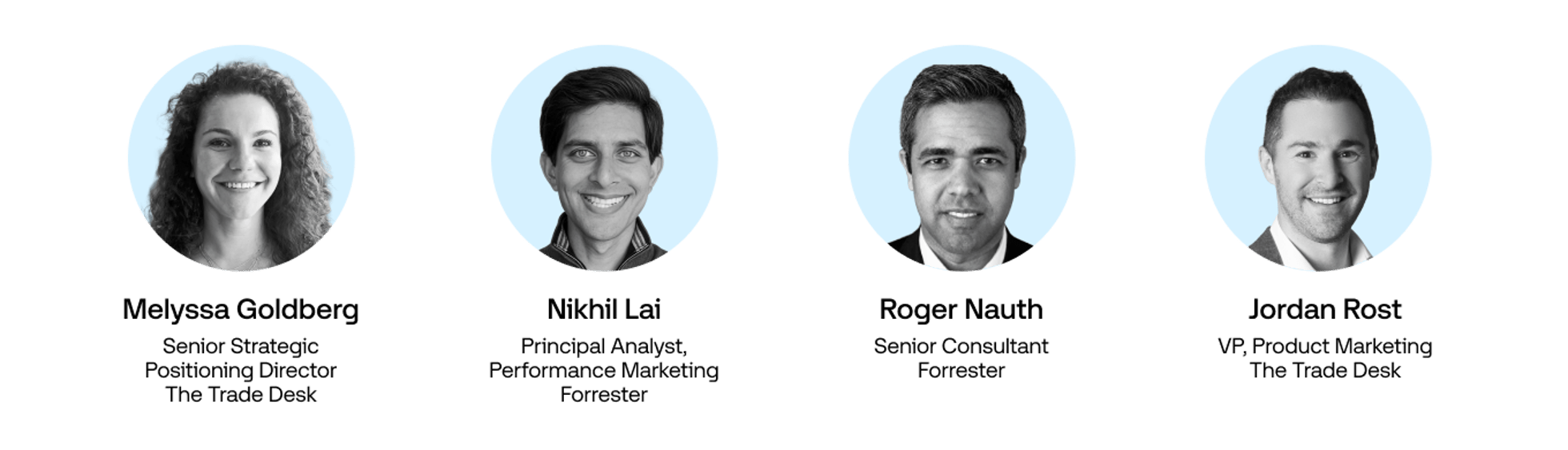 Headshots of:

Melyssa Goldberg Senior Strategic Positioning Director, TTD

Nikhil Lai Principal Analyst, Performance Marketing, Forrester

Roger Nauth Senior Consultant, Forrester

Jordan Rost VP, Product Marketing, TTD